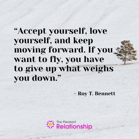 “Accept yourself, love yourself, and keep moving forward. If you want to fly, you have to give up what weighs you down.” - Roy T. Bennett
