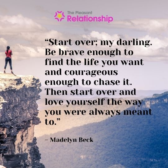 “Start over; my darling. Be brave enough to find the life you want and courageous enough to chase it. Then start over and love yourself the way you were always meant to.” – Madelyn Beck