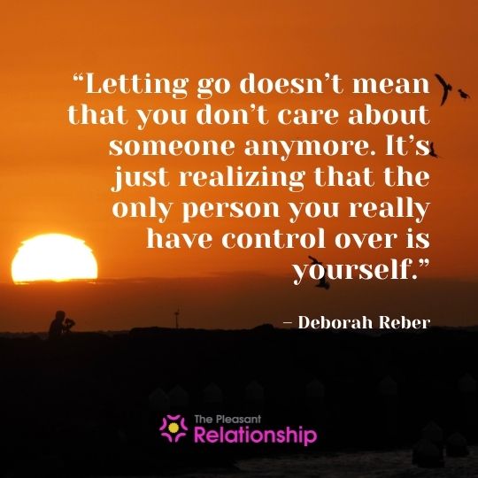 “Letting go doesn't mean that you don't care about someone anymore. It's just realizing that the only person you really have control over is yourself.” - Deborah Reber